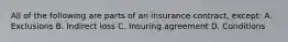 All of the following are parts of an insurance contract, except: A. Exclusions B. Indirect loss C. Insuring agreement D. Conditions