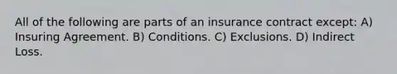 All of the following are parts of an insurance contract except: A) Insuring Agreement. B) Conditions. C) Exclusions. D) Indirect Loss.