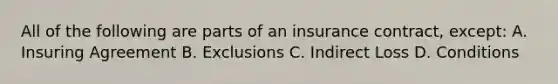 All of the following are parts of an insurance contract, except: A. Insuring Agreement B. Exclusions C. Indirect Loss D. Conditions