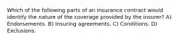 Which of the following parts of an insurance contract would identify the nature of the coverage provided by the insurer? A) Endorsements. B) Insuring agreements. C) Conditions. D) Exclusions.