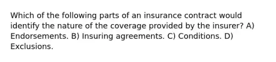 Which of the following parts of an insurance contract would identify the nature of the coverage provided by the insurer? A) Endorsements. B) Insuring agreements. C) Conditions. D) Exclusions.