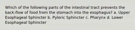 Which of the following parts of the intestinal tract prevents the back-flow of food from the stomach into the esophagus? a. Upper Esophageal Sphincter b. Pyloric Sphincter c. Pharynx d. Lower Esophageal Sphincter