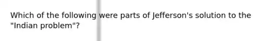 Which of the following were parts of Jefferson's solution to the "Indian problem"?