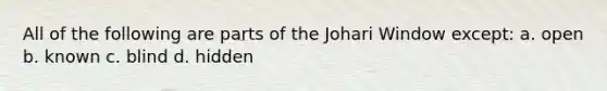 All of the following are parts of the Johari Window except: a. open b. known c. blind d. hidden