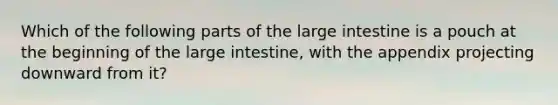 Which of the following parts of the large intestine is a pouch at the beginning of the large intestine, with the appendix projecting downward from it?