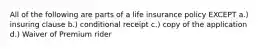 All of the following are parts of a life insurance policy EXCEPT a.) insuring clause b.) conditional receipt c.) copy of the application d.) Waiver of Premium rider