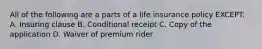 All of the following are a parts of a life insurance policy EXCEPT: A. Insuring clause B. Conditional receipt C. Copy of the application D. Waiver of premium rider