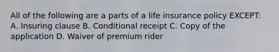 All of the following are a parts of a life insurance policy EXCEPT: A. Insuring clause B. Conditional receipt C. Copy of the application D. Waiver of premium rider