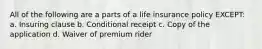 All of the following are a parts of a life insurance policy EXCEPT: a. Insuring clause b. Conditional receipt c. Copy of the application d. Waiver of premium rider