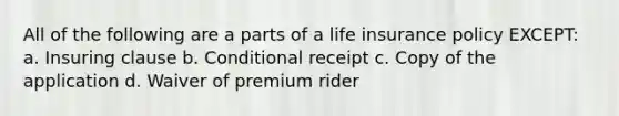 All of the following are a parts of a life insurance policy EXCEPT: a. Insuring clause b. Conditional receipt c. Copy of the application d. Waiver of premium rider