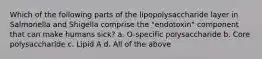 Which of the following parts of the lipopolysaccharide layer in Salmonella and Shigella comprise the "endotoxin" component that can make humans sick? a. O-specific polysaccharide b. Core polysaccharide c. Lipid A d. All of the above