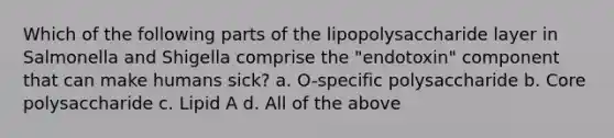 Which of the following parts of the lipopolysaccharide layer in Salmonella and Shigella comprise the "endotoxin" component that can make humans sick? a. O-specific polysaccharide b. Core polysaccharide c. Lipid A d. All of the above