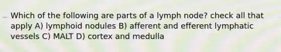 Which of the following are parts of a lymph node? check all that apply A) lymphoid nodules B) afferent and efferent lymphatic vessels C) MALT D) cortex and medulla