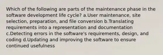 Which of the following are parts of the maintenance phase in the software development life cycle? a.User maintenance, site selection, preparation, and file conversion b.Translating requirements into a representation and documentation c.Detecting errors in the software's requirements, design, and coding d.Updating and improving the software to ensure continued usefulness