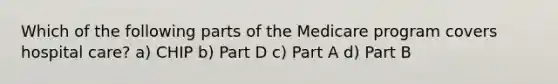 Which of the following parts of the Medicare program covers hospital care? a) CHIP b) Part D c) Part A d) Part B