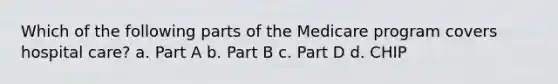 Which of the following parts of the Medicare program covers hospital care? a. Part A b. Part B c. Part D d. CHIP