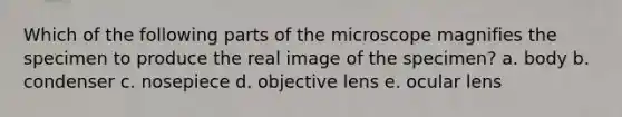 Which of the following parts of the microscope magnifies the specimen to produce the real image of the specimen? a. body b. condenser c. nosepiece d. objective lens e. ocular lens