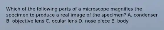 Which of the following parts of a microscope magnifies the specimen to produce a real image of the specimen? A. condenser B. objective lens C. ocular lens D. nose piece E. body