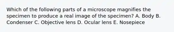 Which of the following parts of a microscope magnifies the specimen to produce a real image of the specimen? A. Body B. Condenser C. Objective lens D. Ocular lens E. Nosepiece