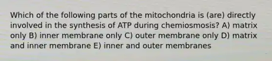 Which of the following parts of the mitochondria is (are) directly involved in the synthesis of ATP during chemiosmosis? A) matrix only B) inner membrane only C) outer membrane only D) matrix and inner membrane E) inner and outer membranes