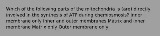 Which of the following parts of the mitochondria is (are) directly involved in the synthesis of ATP during chemiosmosis? Inner membrane only Inner and outer membranes Matrix and inner membrane Matrix only Outer membrane only