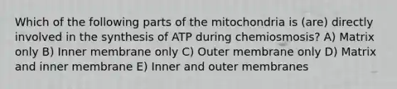 Which of the following parts of the mitochondria is (are) directly involved in the synthesis of ATP during chemiosmosis? A) Matrix only B) Inner membrane only C) Outer membrane only D) Matrix and inner membrane E) Inner and outer membranes