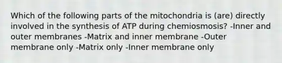 Which of the following parts of the mitochondria is (are) directly involved in the synthesis of ATP during chemiosmosis? -Inner and outer membranes -Matrix and inner membrane -Outer membrane only -Matrix only -Inner membrane only