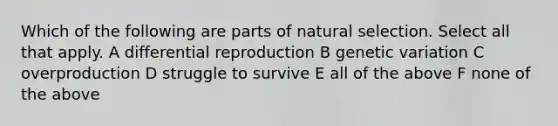 Which of the following are parts of natural selection. Select all that apply. A differential reproduction B genetic variation C overproduction D struggle to survive E all of the above F none of the above