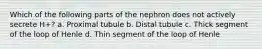 Which of the following parts of the nephron does not actively secrete H+? a. Proximal tubule b. Distal tubule c. Thick segment of the loop of Henle d. Thin segment of the loop of Henle