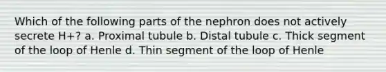 Which of the following parts of the nephron does not actively secrete H+? a. Proximal tubule b. Distal tubule c. Thick segment of the loop of Henle d. Thin segment of the loop of Henle