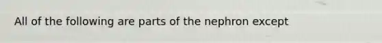 All of the following are parts of the nephron except