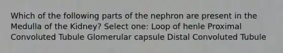 Which of the following parts of the nephron are present in the Medulla of the Kidney? Select one: Loop of henle Proximal Convoluted Tubule Glomerular capsule Distal Convoluted Tubule