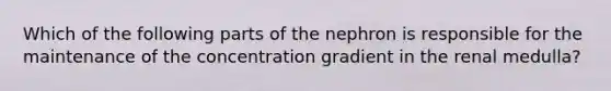 Which of the following parts of the nephron is responsible for the maintenance of the concentration gradient in the renal medulla?