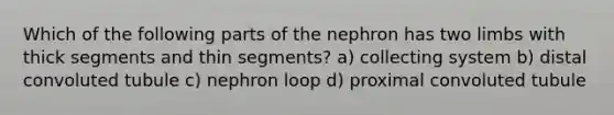 Which of the following parts of the nephron has two limbs with thick segments and thin segments? a) collecting system b) distal convoluted tubule c) nephron loop d) proximal convoluted tubule