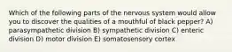 Which of the following parts of the nervous system would allow you to discover the qualities of a mouthful of black pepper? A) parasympathetic division B) sympathetic division C) enteric division D) motor division E) somatosensory cortex