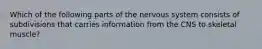 Which of the following parts of the nervous system consists of subdivisions that carries information from the CNS to skeletal muscle?