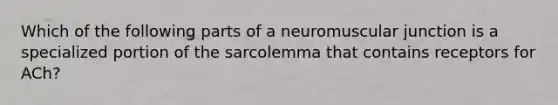 Which of the following parts of a neuromuscular junction is a specialized portion of the sarcolemma that contains receptors for ACh?