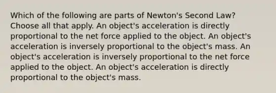 Which of the following are parts of Newton's Second Law? Choose all that apply. An object's acceleration is directly proportional to the net force applied to the object. An object's acceleration is inversely proportional to the object's mass. An object's acceleration is inversely proportional to the net force applied to the object. An object's acceleration is directly proportional to the object's mass.