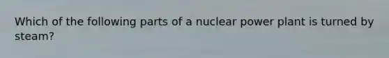 Which of the following parts of a nuclear power plant is turned by steam?