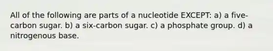 All of the following are parts of a nucleotide EXCEPT: a) a five-carbon sugar. b) a six-carbon sugar. c) a phosphate group. d) a nitrogenous base.