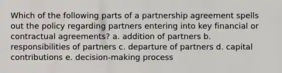 Which of the following parts of a partnership agreement spells out the policy regarding partners entering into key financial or contractual agreements? a. addition of partners b. responsibilities of partners c. departure of partners d. capital contributions e. decision-making process