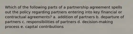 Which of the following parts of a partnership agreement spells out the policy regarding partners entering into key financial or contractual agreements? a. addition of partners b. departure of partners c. responsibilities of partners d. decision-making process e. capital contributions