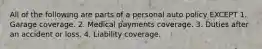 All of the following are parts of a personal auto policy EXCEPT 1. Garage coverage. 2. Medical payments coverage. 3. Duties after an accident or loss. 4. Liability coverage.