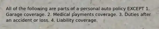 All of the following are parts of a personal auto policy EXCEPT 1. Garage coverage. 2. Medical payments coverage. 3. Duties after an accident or loss. 4. Liability coverage.