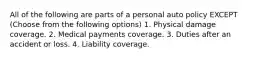 All of the following are parts of a personal auto policy EXCEPT (Choose from the following options) 1. Physical damage coverage. 2. Medical payments coverage. 3. Duties after an accident or loss. 4. Liability coverage.