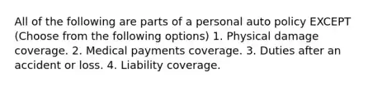 All of the following are parts of a personal auto policy EXCEPT (Choose from the following options) 1. Physical damage coverage. 2. Medical payments coverage. 3. Duties after an accident or loss. 4. Liability coverage.