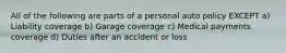 All of the following are parts of a personal auto policy EXCEPT a) Liability coverage b) Garage coverage c) Medical payments coverage d) Duties after an accident or loss