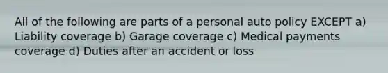 All of the following are parts of a personal auto policy EXCEPT a) Liability coverage b) Garage coverage c) Medical payments coverage d) Duties after an accident or loss