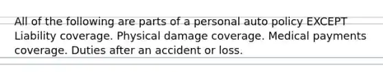 All of the following are parts of a personal auto policy EXCEPT Liability coverage. Physical damage coverage. Medical payments coverage. Duties after an accident or loss.