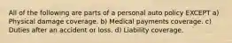 All of the following are parts of a personal auto policy EXCEPT a) Physical damage coverage. b) Medical payments coverage. c) Duties after an accident or loss. d) Liability coverage.